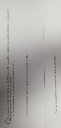 9. The mass of a test tube and hydrate was 35.2755 grams. The mass of the empty test tube was 23.7726 grams. The mass of the
anhydrous salt and test tube was 31.0035 grams.
a. Find the mass of the original hydrate. (Show work for credit.)
b. Find the mass of the water lost after heating. (Show work for credit.)
c. What was the percent water in the hydrate? (Show work for credit.)
