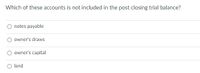 Which of these accounts is not included in the post closing trial balance?
notes payable
owner's draws
owner's capital
O land
