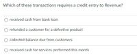 Which of these transactions requires a credit entry to Revenue?
O received cash from bank loan
refunded a customer for a defective product
O collected balance due from customers
O received cash for services performed this month
