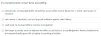 If a company uses accrual-basis accounting
O transactions are recorded in the period they occur rather than in the period in which cash is paid or
received.
net income is calculated by matching cash outflows against cash inflows.
O cash must be received before revenue is recognized.
O the ledger accounts must be adjusted to reflect a cash basis of accounting before financial statements
are prepared under generally accepted accounting principles.
