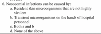 6. Nosocomial infections can be caused by:
a. Resident skin microorganisms that are not highly
virulent
b. Transient microorganisms on the hands of hospital
personnel
c. Both a and b
d. None of the above
