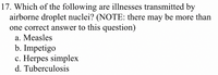 17. Which of the following are illnesses transmitted by
airborne droplet nuclei? (NOTE: there may be more than
one correct answer to this question)
a. Measles
b. Impetigo
c. Herpes simplex
d. Tuberculosis
