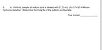 ## Determining the Molarity of a Sulfuric Acid Sample

**Question 6:** 
A 10.00 mL sample of sulfuric acid is titrated with 27.25 mL of a 0.1420 M lithium hydroxide solution. Determine the molarity of the sulfuric acid sample.

**Your Answer:** _______________

### Explanation:

To determine the molarity of the sulfuric acid (H₂SO₄) sample, we can use the titration formula and the balanced chemical equation. The balanced chemical reaction between sulfuric acid and lithium hydroxide (LiOH) is:

\[ \text{H}_2\text{SO}_4 + 2\text{LiOH} \rightarrow \text{Li}_2\text{SO}_4 + 2\text{H}_2\text{O} \]

From the equation, we see that one mole of sulfuric acid reacts with two moles of lithium hydroxide.

1. **Calculate the moles of LiOH used in the titration:**
   \[
   \text{Moles of LiOH} = M_{\text{LiOH}} \times V_{\text{LiOH}}
   \]
   Where:
   - \(M_{\text{LiOH}} = 0.1420 \text{ M}\)
   - \(V_{\text{LiOH}} = 27.25 \text{ mL} = 0.02725 \text{ L}\)
   
   \[
   \text{Moles of LiOH} = 0.1420 \text{ M} \times 0.02725 \text{ L} = 0.0038695 \text{ moles}
   \]

2. **Determine the moles of H₂SO₄ reacted:**
   From the balanced chemical equation, 1 mole of H₂SO₄ reacts with 2 moles of LiOH. Therefore:
   \[
   \text{Moles of H₂SO₄} = \frac{\text{Moles of LiOH}}{2} = \frac{0.0038695 \text{ moles}}{2} = 0.00193475 \text{ moles}
   \]

3. **Calculate the molarity of the H₂SO₄ sample:**
   \[
   M_{\text{H₂SO