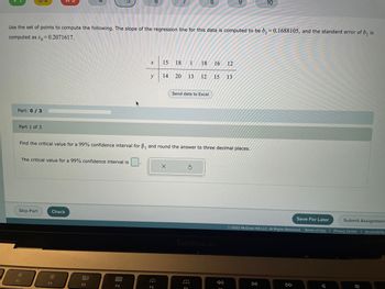 Use the set of points to compute the following. The slope of the regression line for this data is computed to be b₁ = 0.1688105, and the standard error of b, is
computed as s= 0.2071617.
Part: 0/3
Part 1 of 3
The critical value for a 99% confidence interval is
Skip Part
F1
:0
Check
F2
80
F3
x
Find the critical value for a 99% confidence interval for B₁ and round the answer to three decimal places.
F4
y
15 18 1
F5
14
18 16 12
20 13 12 15 13
Send data to Excel
MacBook Air
F6
8:
10
Save For Later
Ⓒ2022 McGraw Hill LLC. All Rights Reserved. Terms of Use |
DII
Submit Assignment
Privacy Center | Accessibility
