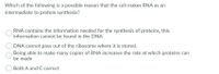 Which of the following is a possible reason that the cell makes RNA as an
intermediate to protein synthesis?
RNA contains the information needed for the synthesis of proteins, this
information cannot be found in the DNA
DNA cannot pass out of the ribosome where it is stored.
Being able to make many copies of RNA increases the rate at which proteins can
be made
Both A and C correct
