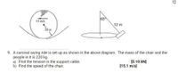 12
65
15 m/s
12 m
20 m
9. A carnival swing ride is set up as shown in the above diagram. The mass of the chair and the
people in it is 220 kg.
a) Find the tension in the support cable.
b) Find the speed of the chair.
[5.10 kN]
[15.1 m/s]
