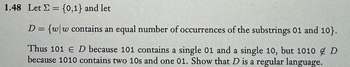 1.48 Let = {0,1} and let
D = {ww contains an equal number of occurrences of the substrings 01 and 10}.
Thus 101 E D because 101 contains a single 01 and a single 10, but 1010 D
because 1010 contains two 10s and one 01. Show that D is a regular language.