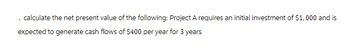 . calculate the net present value of the following: Project A requires an initial investment of $1,000 and is
expected to generate cash flows of $400 per year for 3 years