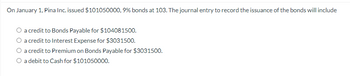 On January 1, Pina Inc. issued $101050000, 9% bonds at 103. The journal entry to record the issuance of the bonds will include
O a credit to Bonds Payable for $104081500.
a credit to Interest Expense for $3031500.
O a credit to Premium on Bonds Payable for $3031500.
O a debit to Cash for $101050000.