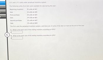 <
FIFO and LIFO costs under perpetual inventory system
The following units of an item were available for sale during the year:
Beginning inventory
20 units at $41
Sale
16 units at $59
First purchase
33 units at $44
Sale
24 units at $61
Second purchase
25 units at $47
Sale
23 units at $62
The firm uses the perpetual ihventory system, and there are 15 units of the item on hand at the end of the year.
a. What is the total cost of the ending inventory according to FIFO?
b. What is the total cost of the ending inventory according to LIFO?