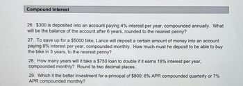 Compound Interest
26. $300 is deposited into an account paying 4% interest per year, compounded annually. What
will be the balance of the account after 6 years, rounded to the nearest penny?
27. To save up for a $5000 bike, Lance will deposit a certain amount of money into an account
paying 8% interest per year, compounded monthly. How much must he deposit to be able to buy
the bike in 3 years, to the nearest penny?
28. How many years will it take a $750 loan to double if it earns 18% interest per year,
compounded monthly? Round to two decimal places.
29. Which it the better investment for a principal of $800: 8% APR compounded quarterly or 7%
APR compounded monthly?