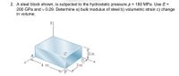 2. A steel block shown, is subjected to the hydrostatic pressure p = 180 MPa. Use E =
200 GPa and v 0.29. Determine a) bulk modulus of steel b) volumetric strain c) change
in volume.
C
2in.
A
4 in.
3in
