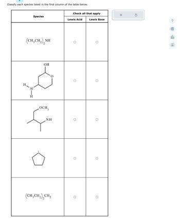 Classify each species listed in the first column of the table below.
H
Species
(CH,CH,),NH
Al
H
OH
„OCH,
3
+
NH
(CH₂CH₂)₂CH₂
2
Check all that apply
Lewis Acid
O
O
0
O
O
Lewis Base
O
U
O
X
olo
Ar