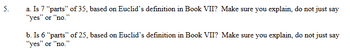 5.
a. Is 7 "parts" of 35, based on Euclid's definition in Book VII? Make sure you explain, do not just say
"yes" or "no."
b. Is 6 "parts" of 25, based on Euclid's definition in Book VII? Make sure you explain, do not just say
"yes" or "no."