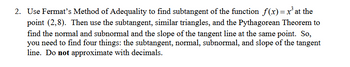 2. Use Fermat's Method of Adequality to find subtangent of the function f(x) = x³ at the
point (2,8). Then use the subtangent, similar triangles, and the Pythagorean Theorem to
find the normal and subnormal and the slope of the tangent line at the same point. So,
you need to find four things: the subtangent, normal, subnormal, and slope of the tangent
line. Do not approximate with decimals.