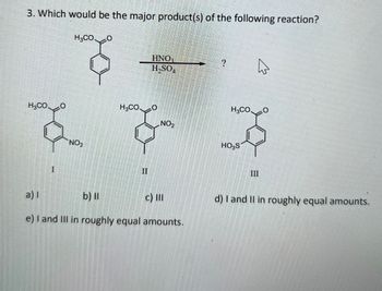 3. Which would be the major product(s) of the following reaction?
H3CO
0
HNO
?
H₂SO
H3CO
0
NO2
H₂CO
0
H3CO.
६ ६
NO2
II
a) I
b) ll
HO₂S
III
c) Ill
d) I and II in roughly equal amounts.
e) I and III in roughly equal amounts.