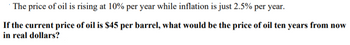 The price of oil is rising at 10% per year while inflation is just 2.5% per year.
If the current price of oil is $45 per barrel, what would be the price of oil ten years from now
in real dollars?