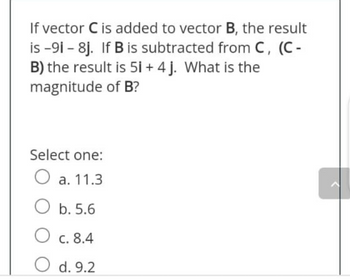 If vector C is added to vector B, the result
is-91-8j. If B is subtracted from C, (C-
B) the result is 5i + 4 j. What is the
magnitude of B?
Select one:
O a. 11.3
Ob. 5.6
O c. 8.4
O d. 9.2