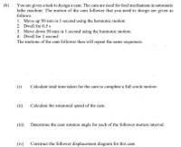 You are given a task to design a cam. The cam are used for feed mechanism in automatic
lathe machine. The motion of the cam follower that you need to design are given as
follows:
(b)
1. Move up 50 mm in 1 second using the harmonic motion
2. Dwell for 0.5 s
3. Move down 50 mm in 1 second using the harmonic motion
4. Dwell for 1 second
The motions of the cam follower then will repeat the same sequences.
(i)
Calculate total time taken for the cam to complete a full circle motion.
(ii)
Calculate the rotational speed of the cam.
(iii) Determine the cam rotation angle for each of the follower motion interval.
(iv)
Construct the follower displacement diagram for this cam
