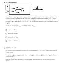 4. [#224] Artificial gravity
a
of
Science fiction writers imagine a ship in deep space, accelerating at a constant 9.8 m.s ?, which gives the travellers
a sensation similar to the weight they feel on the Earth, where falling objects accelerate at g = 9.8 m.s ?. Starting
from rest (and ignoring effects due to special relativity), how long does it take such a ship to accelerate to 0.1 times
the speed of light c (recalling that c= 3.0+10® m.s-1), and how far does it travel during that time? (Note: 0.1 has only
1 sig fig!)
Answer: The ship travels for
and travels a distance of
4 days, 5 x 10° km
40 days, 5 x 104 km
40 days, 5 x 1010 km
4 days, 5 x 1014 km
5. [#225) Drop that ball
You drop a ball, which accelerates downwards with constant acceleration g = 9.8 m.s 2. It falls a distance of 0.50
m to the ground.
The ball hits the ground in
seconds. When it hits the ground, it is travelling at a velocity of m/s. (The up
direction is positive.)
Write your answers below, separated by a comma (ex: a, b). Remember signs and use appropriate significant
figures.
