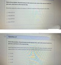 Solve the problem. Round money to the nearest cent, rate to the nearest tenth of a
percent, and time to the nearest day.
Find the maturity value of a loan at 7,6% for 8 months if the principal is $21,890.
O $23.137.73
O $22,860.46
O $23,099.92
O$22.999.09
D
Question 17
Solve the problem. Round money to the nearest cent, rate to the nearest tenth of a
percent, and time to the nearest day.
Jane Clark borrowed some money from her bank. After 242 days, she paid a maturity
value of $11,751, which included interest of $844. Find the interest rate on her loan.
O 11.5%
O 12.2%
O 11.4%
O 11.2%
