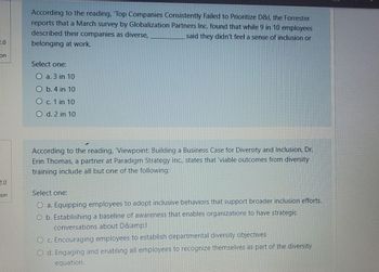 2.0
on
2.0
on
According to the reading, Top Companies Consistently Failed to Prioritize D&l, the Forrester
reports that a March survey by Globalization Partners Inc. found that while 9 in 10 employees
described their companies as diverse,
said they didn't feel a sense of inclusion or
belonging at work.
Select one:
O a. 3 in 10
O b. 4 in 10
O c. 1 in 10
O d. 2 in 10
According to the reading, 'Viewpoint: Building a Business Case for Diversity and Inclusion, Dr.
Erin Thomas, a partner at Paradigm Strategy Inc., states that 'viable outcomes from diversity
training include all but one of the following:
Select one:
a. Equipping employees to adopt inclusive behaviors that support broader inclusion efforts.
O b. Establishing a baseline of awareness that enables organizations to have strategic
conversations about D&amp;l
O c. Encouraging employees to establish departmental diversity objectives
O d. Engaging and enabling all employees to recognize themselves as part of the diversity
equation.