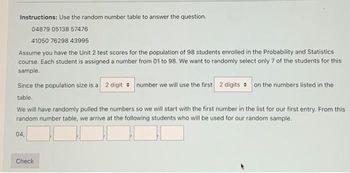 Instructions: Use the random number table to answer the question.
04879 05138 57476
41050 76298 43995
Assume you have the Unit 2 test scores for the population of 98 students enrolled in the Probability and Statistics
course. Each student is assigned a number from 01 to 98. We want to randomly select only 7 of the students for this
sample.
Since the population size is a 2 digit number we will use the first 2 digits on the numbers listed in the
table.
We will have randomly pulled the numbers so we will start with the first number in the list for our first entry. From this
random number table, we arrive at the following students who will be used for our random sample.
04,
Check