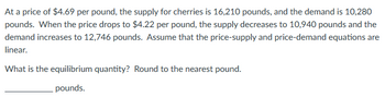 At a price of $4.69 per pound, the supply for cherries is 16,210 pounds, and the demand is 10,280
pounds. When the price drops to $4.22 per pound, the supply decreases to 10,940 pounds and the
demand increases to 12,746 pounds. Assume that the price-supply and price-demand equations are
linear.
What is the equilibrium quantity? Round to the nearest pound.
pounds.