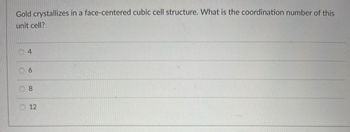 Gold crystallizes in a face-centered cubic cell structure. What is the coordination number of this
unit cell?
O
4
6
8
12