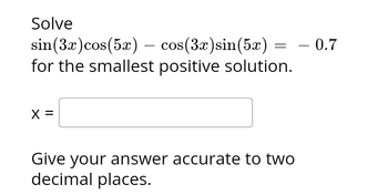 Solve
sin (3x) cos(5x) — cos(
for the smallest positive solution.
X =
cos(3x) sin(5x)
= - 0.7
Give your answer accurate to two
decimal places.