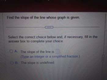 Find the slope of the line whose graph is given.
Select the correct choice below and, if necessary, fill in the
answer box to complete your choice.
OA. The slope of the line is
(Type an integer or a simplified fraction.)
B. The slope is undefined.