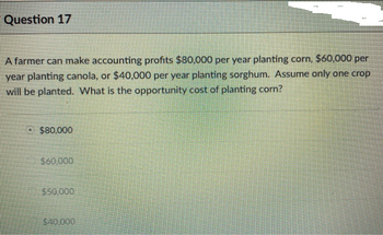 Question 17
A farmer can make accounting profits $80,000 per year planting corn, $60,000 per
year planting canola, or $40,000 per year planting sorghum. Assume only one crop
will be planted. What is the opportunity cost of planting corn?
$80,000
$50.000
$40.000