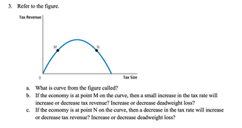 3. Refer to the figure.
Tax Revenue
M
Tax Size
0
a.
What is curve from the figure called?
b. If the economy is at point M on the curve, then a small increase in the tax rate will
increase or decrease tax revenue? Increase or decrease deadweight loss?
C.
If the economy is at point N on the curve, then a decrease in the tax rate will increase
or decrease tax revenue? Increase or decrease deadweight loss?