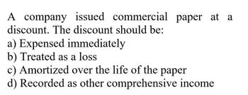 A company issued commercial paper at a
discount. The discount should be:
a) Expensed immediately
b) Treated as a loss
c) Amortized over the life of the paper
d) Recorded as other comprehensive income