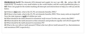 PROBLEM (5) (tariff) The domestic (US) demand and supply for soy is p = 80 - Qp and p = Qs+ 10
respectively. US market is very small relative to the world market, and the world (equilibrium) price is
$20. Draw one graph for the market marking all intercepts and intersections to help you with (a) and (b)
below.
(a) If there is NO trade, what is the CS, PS, net domestic benefits, DWL?
(b) If there is free trade, what is the CS, PS, net domestic benefits, DWL? How many units are imported?
Now the state imposes a tariff of t dollars per unit.
(c) What should be the tariff amount t to maximize tariff revenues? In this case, what is the DWL?
(d) What should be the tariff amount t so that consumers and producers equally well off (CS equals PS)?
(e) What should be the tariff amount t to maximize PS?
(f) What is the most efficient tariff amount t? What is the least efficient tariff amount t? (i.e. that minimizes
and maximizes DWL respectively.)