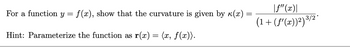 For a function y = f(x), show that the curvature is given by к(x) =
Hint: Parameterize the function as r(x) = (x, f(x)).
|ƒ"(x)|
(1 + (f'(x))²) ³/2*