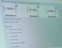 Which of the following Lewis structures is/are written correctly?
:CEN:
..
0=Br
NE0:
..
Structure A
Structure B
Structure C
Link to Physical Constants
Link to Periodic Table
Select one:
O a. Structures A and B
O b. Structures A and C
O c. Structure B
O d. Structure C
O e. Structures A, B and C
O f. Structure A
