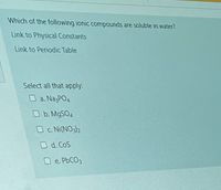 Which of the following ionic compounds are soluble in water?
Link to Physical Constants
Link to Periodic Table
Select all that apply:
O a. NagPO4
Ob. M9SO4
O c. Ni(NO32
O d. CoS
O e. PbCO3
