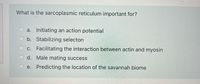 What is the sarcoplasmic reticulum important for?
a. Initiating an action potential
b. Stabilizing selecton
c. Facilitating the interaction between actin and myosin
d. Male mating success
e. Predicting the location of the savannah biome
