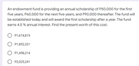 An endowment fund is providing an annual scholarship of P50,000 for the first
five years, P60,000 for the next five years, and P90,000 thereafter. The fund will
be established today and will award the first scholarship after a year. The fund
earns 4.5 % annual interest. Find the present worth of this cost.
P1,674,819
P1,852,321
P1,458,214
P2,025,241
