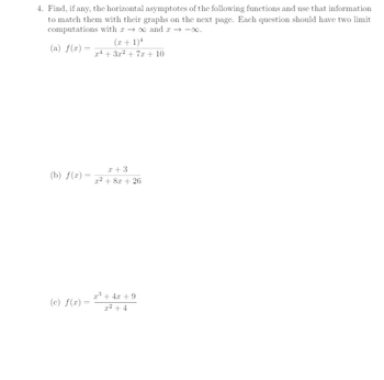 4. Find, if any, the horizontal asymptotes of the following functions and use that information
to match them with their graphs on the next page. Each question should have two limit
computations with → ∞ and x → -∞.
(a) f(x)=
(x+1)4
x4+3x²+7x+10
+3
(b) f(x) =
x²+8x+26
23+4x+9
(c) f(x)=