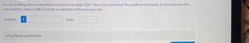 A crate is sliding down a ramp that is inclined at an angle 32.8° above the horizontal. The coefficient of kinetic friction between the
crate and the ramp is 0.380. Find the acceleration of the moving crate.
Number i
eTextbook and Media
Units