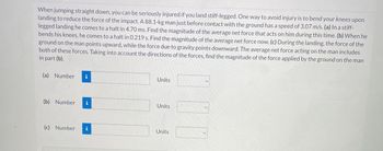 {
When jumping straight down, you can be seriously injured if you land stiff-legged. One way to avoid injury is to bend your knees upon
landing to reduce the force of the impact. A 88.1-kg man just before contact with the ground has a speed of 3.07 m/s. (a) In a stiff-
legged landing he comes to a halt in 4.70 ms. Find the magnitude of the average net force that acts on him during this time. (b) When he
bends his knees, he comes to a halt in 0.219 s. Find the magnitude of the average net force now. (c) During the landing, the force of the
ground on the man points upward, while the force due to gravity points downward. The average net force acting on the man includes
both of these forces. Taking into account the directions of the forces, find the magnitude of the force applied by the ground on the man
in part (b).
(a) Number i
(b) Number i
(c) Number i
Units
Units
Units