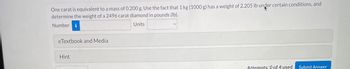 One carat is equivalent to a mass of 0.200 g. Use the fact that 1 kg (1000 g) has a weight of 2.205 lb under certain conditions, and
determine the weight of a 2496 carat diamond in pounds (lb).
Number i
Units
eTextbook and Media
Hint
Attempts: 0 of 4 used
Submit Answer