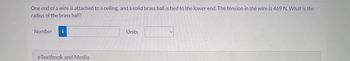 One end of a wire is attached to a ceiling, and a solid brass ball is tied to the lower end. The tension in the wire is 469 N. What is the
radius of the brass ball?
Number i
eTextbook and Media
Units