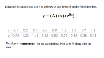 Linearize this model and use it to estimate A and B based on the following data.
y=(A).(x).(eBx)
0.2 0.4
0.6
0.9
1.3
1.5 1.7 1.8
*10.75
0.75 1.25 1.45 1.25 0.85 0.55 0.35 0.28 0.18
Develop a Pseudocode for the calculations. Plot your fit along with the
data.