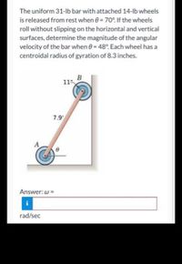 The uniform 31-lb bar with attached 14-lb wheels
is released from rest when e= 70°. If the wheels
roll without slipping on the horizontal and vertical
surfaces, determine the magnitude of the angular
velocity of the bar when 8= 48°. Each wheel has a
centroidal radius of gyration of 8.3 inches.
B
11"
7.9
A
Answer: w =
rad/sec
