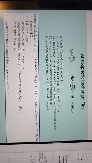 ●
●
.
eG
●
Atmospheric Exchange: Flux
8.0u²
Sc 05
Flux =
8.0u²
Sc 05
Example: Calculate the flux if the observed oxygen concentration is 10% supersaturated, giv
Temp = 18°C
Salinity = 35 ppt
Density=1025 kg/m³ (1.025 g/cm³)
([G], [G]w)
e = cm/hr (for m/d use 1.92 u²/Scº.5)
u = wind speed in m/s, normalized to standard height of 10m
Sc = the Schmidt number, calculated for each gas, temperature and salinity
[G], = calculated gas concentration at interface (mol/m³)
[G]w measured gas concentration in bulk liquid (mol/m³)
=
Oxygen concentration measured in bulk water = 263.84 mmol/m³
Wind speed = 7.4 m/s
How does the flux change if the temperature is 20°C?
......
What is
calcula
about t
e
U = 7.
[G]w=
225