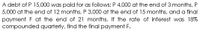 A debt of P 15,000 was paid for as follows: P 4,000 at the end of 3 months, P
5,000 at the end of 12 months, P 3,000 at the end of 15 months, and a final
payment F at the end of 21 months. If the rate of interest was 18%
compounded quarterly, find the final payment F.
