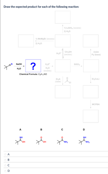 Draw the expected product for each of the following reaction:
1) MeMgBr (excess)
2) H₂O
NaOH
H₂O
?
H₂O*
H₂O
(excess)
Chemical Formula: C5H₁₁NO
ABCD
0000
1) LiAlH4 (excess)
2) H₂O
H₂O+
CH₂OH
(excess)
Et₂N
(base)
SOCI₂
EtOH
Py (base)
A
B
с
D
NH
OH
NH2
OH
Et₂CuLi
MCPBA
NH
NH2